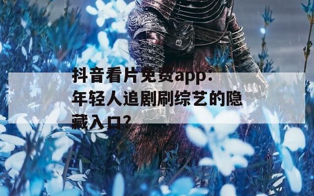 抖音看片免费app：年轻人追剧刷综艺的隐藏入口？
