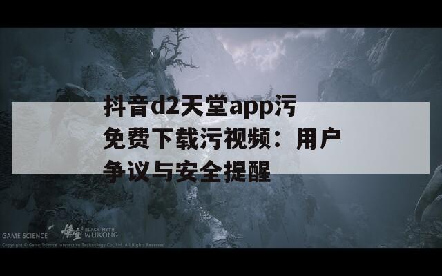 抖音d2天堂app污免费下载污视频：用户争议与安全提醒
