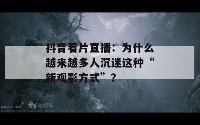 抖音看片直播：为什么越来越多人沉迷这种“新观影方式”？