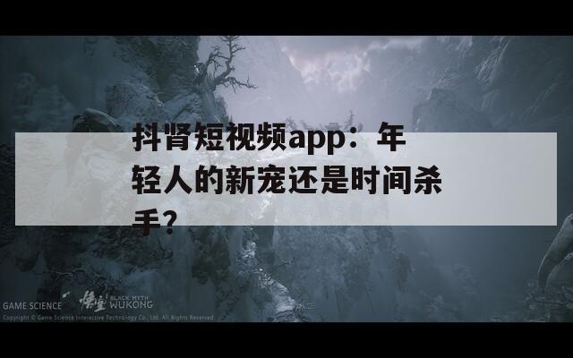 抖肾短视频app：年轻人的新宠还是时间杀手？