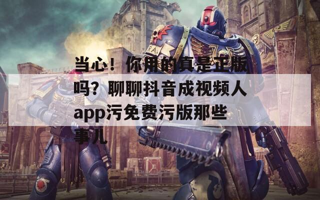 当心！你用的真是正版吗？聊聊抖音成视频人app污免费污版那些事儿
