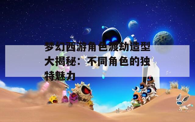 梦幻西游角色渡劫造型大揭秘：不同角色的独特魅力