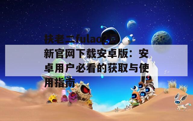 扶老二fulao2最新官网下载安卓版：安卓用户必看的获取与使用指南