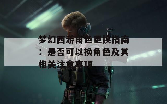 梦幻西游角色更换指南：是否可以换角色及其相关注意事项