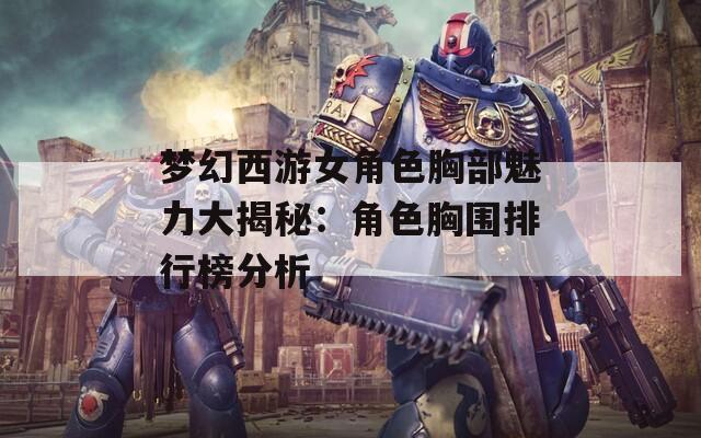 梦幻西游女角色胸部魅力大揭秘：角色胸围排行榜分析