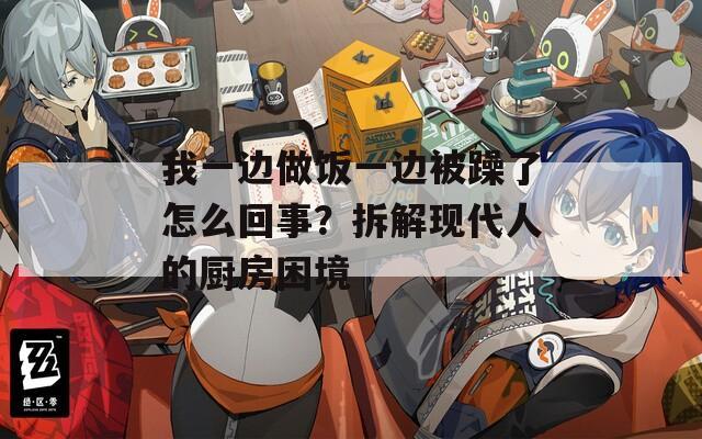 我一边做饭一边被躁了怎么回事？拆解现代人的厨房困境