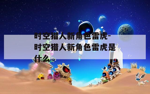 时空猎人新角色雷虎-时空猎人新角色雷虎是什么