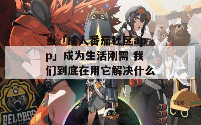当「成人番茄社区app」成为生活刚需 我们到底在用它解决什么？