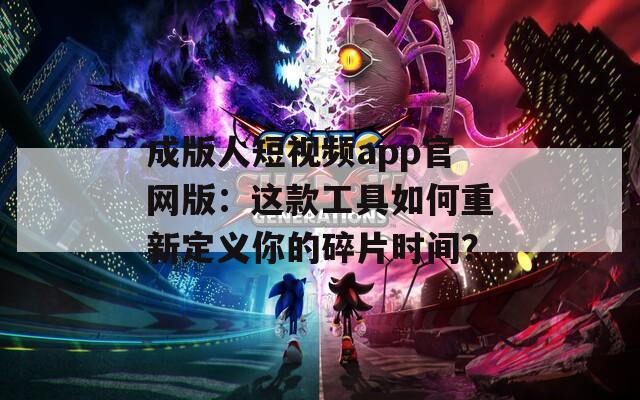 成版人短视频app官网版：这款工具如何重新定义你的碎片时间？