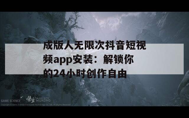 成版人无限次抖音短视频app安装：解锁你的24小时创作自由