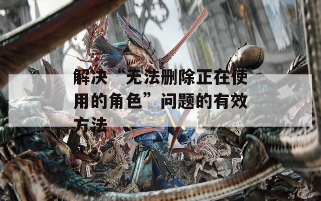 解决“无法删除正在使用的角色”问题的有效方法