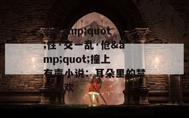 当&quot;性·交一乱·伧&quot;撞上有声小说：耳朵里的禁忌狂欢