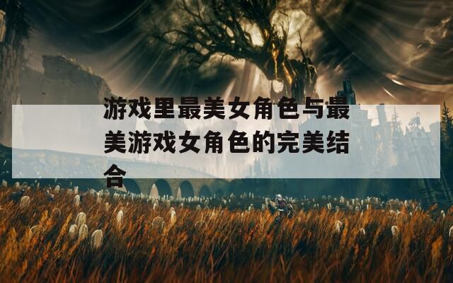 游戏里最美女角色与最美游戏女角色的完美结合