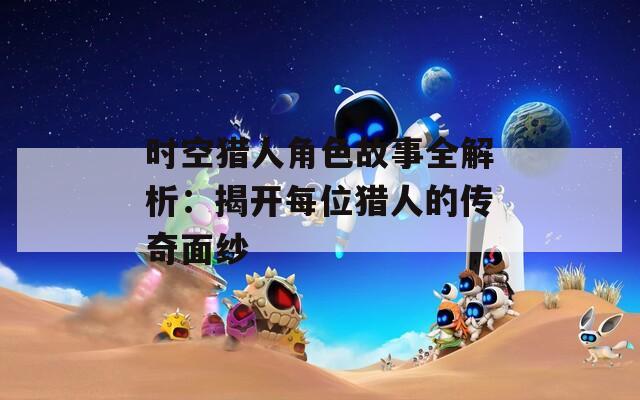 时空猎人角色故事全解析：揭开每位猎人的传奇面纱