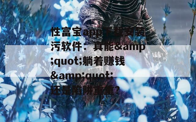 性富宝app下载安装污软件：真能&quot;躺着赚钱&quot;还是陷阱重重？
