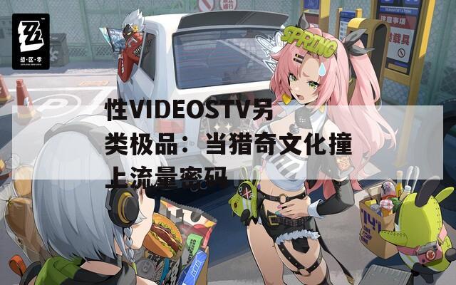 性VIDEOSTV另类极品：当猎奇文化撞上流量密码