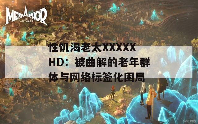 性饥渴老太XXXXXHD：被曲解的老年群体与网络标签化困局