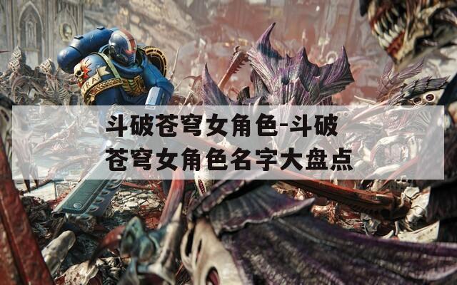 斗破苍穹女角色-斗破苍穹女角色名字大盘点