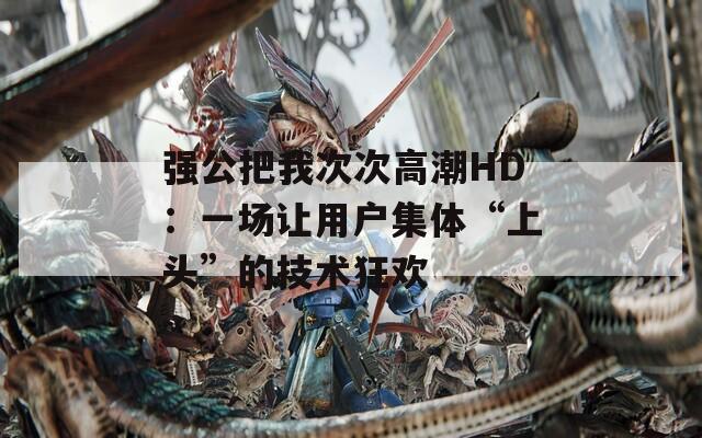 强公把我次次高潮HD：一场让用户集体“上头”的技术狂欢