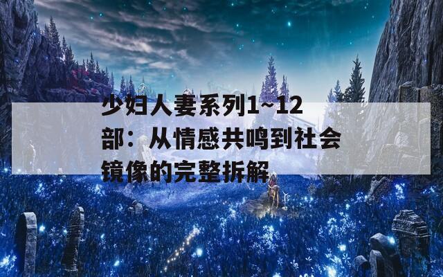 少妇人妻系列1～12部：从情感共鸣到社会镜像的完整拆解