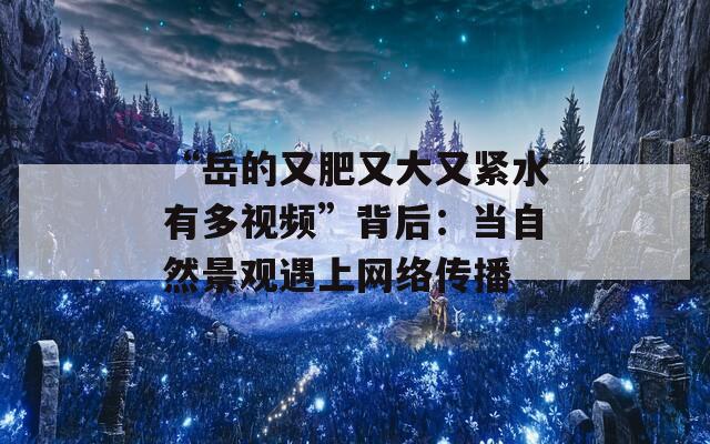 “岳的又肥又大又紧水有多视频”背后：当自然景观遇上网络传播