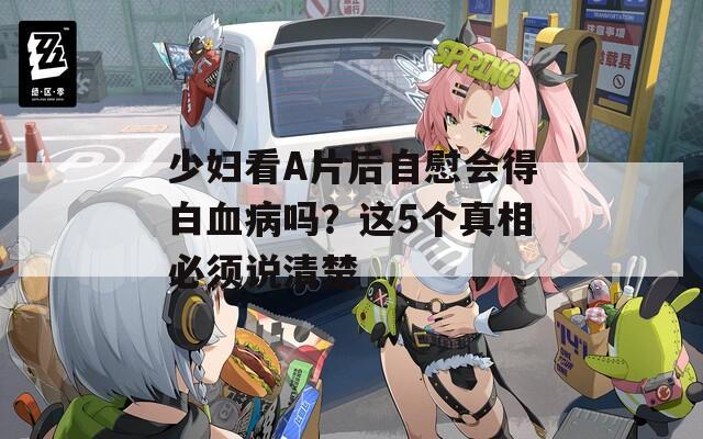 少妇看A片后自慰会得白血病吗？这5个真相必须说清楚