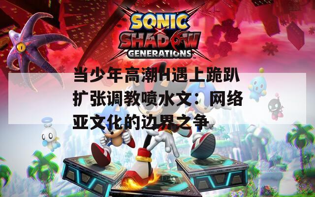 当少年高潮H遇上跪趴扩张调教喷水文：网络亚文化的边界之争