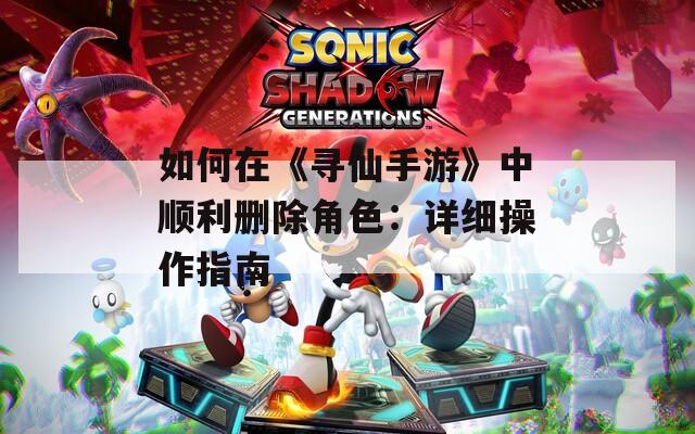 如何在《寻仙手游》中顺利删除角色：详细操作指南