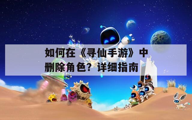 如何在《寻仙手游》中删除角色？详细指南