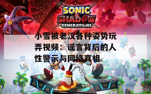 小雪被老汉各种姿势玩弄视频：谣言背后的人性警示与网络真相
