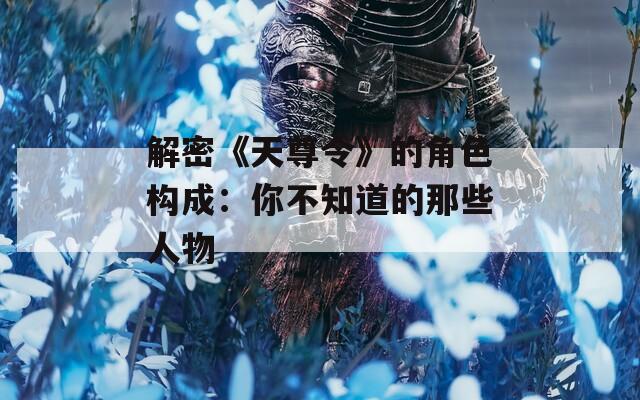 解密《天尊令》的角色构成：你不知道的那些人物