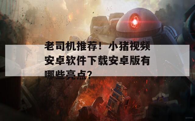 老司机推荐！小猪视频安卓软件下载安卓版有哪些亮点？