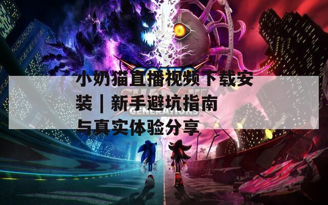 小奶猫直播视频下载安装 | 新手避坑指南与真实体验分享