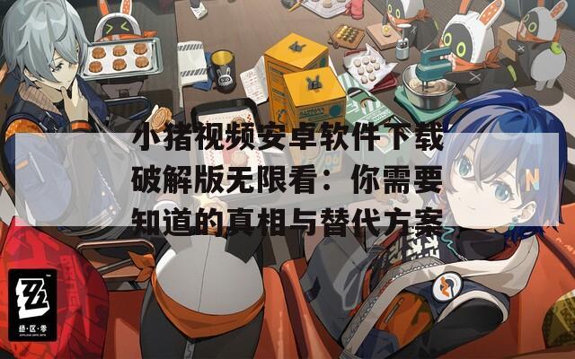 小猪视频安卓软件下载破解版无限看：你需要知道的真相与替代方案