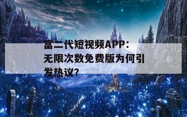 富二代短视频APP：无限次数免费版为何引发热议？