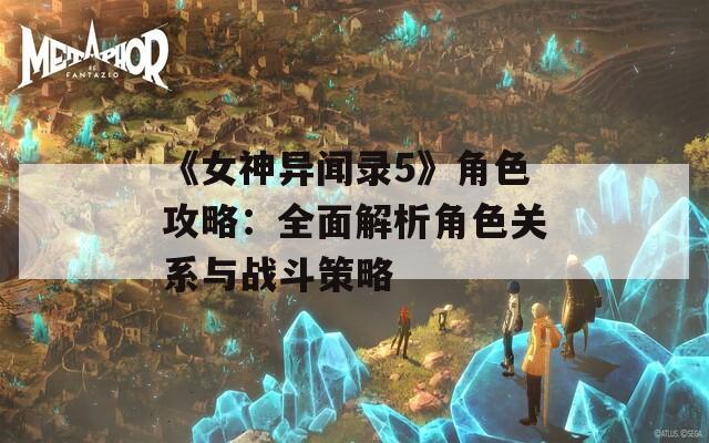 《女神异闻录5》角色攻略：全面解析角色关系与战斗策略