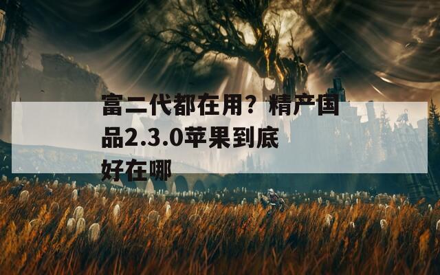 富二代都在用？精产国品2.3.0苹果到底好在哪