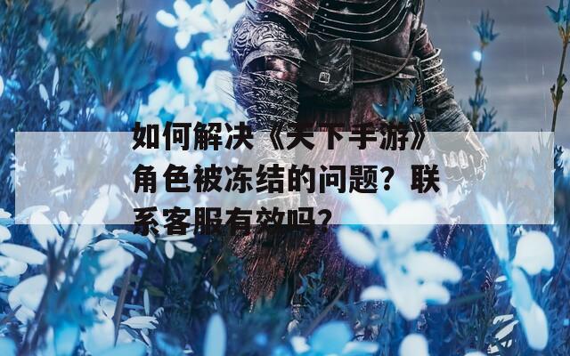 如何解决《天下手游》角色被冻结的问题？联系客服有效吗？