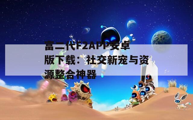 富二代F2APP安卓版下载：社交新宠与资源整合神器