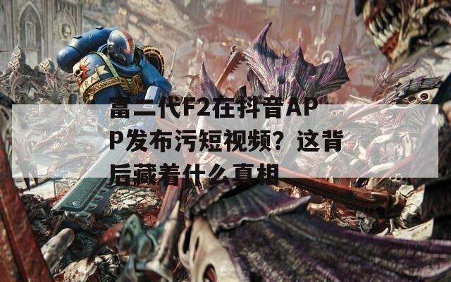 富二代F2在抖音APP发布污短视频？这背后藏着什么真相