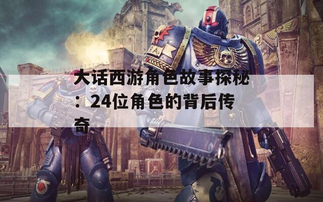 大话西游角色故事探秘：24位角色的背后传奇