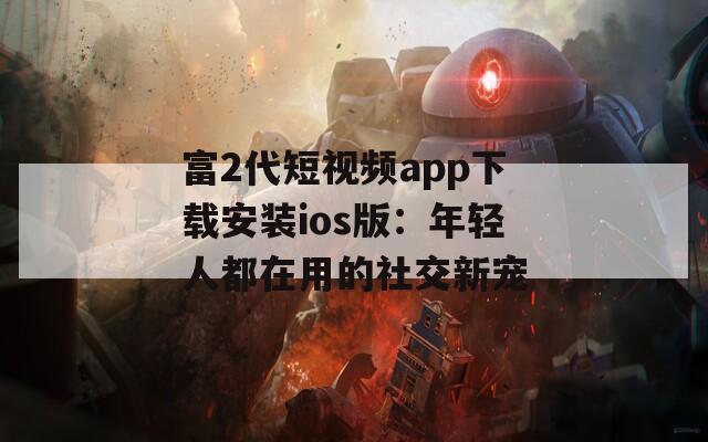 富2代短视频app下载安装ios版：年轻人都在用的社交新宠