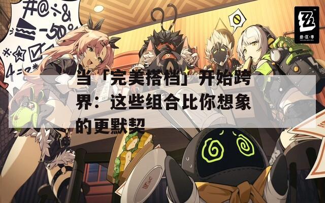 当「完美搭档」开始跨界：这些组合比你想象的更默契