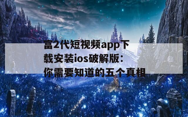 富2代短视频app下载安装ios破解版：你需要知道的五个真相