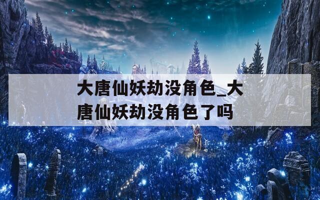大唐仙妖劫没角色_大唐仙妖劫没角色了吗
