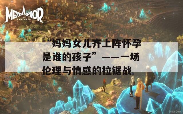 “妈妈女儿齐上阵怀孕是谁的孩子”——一场伦理与情感的拉锯战