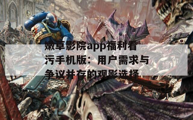 嫩草影院app福利看污手机版：用户需求与争议并存的观影选择