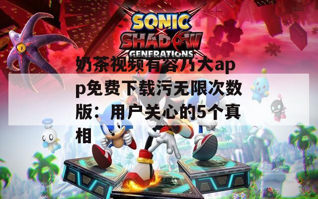 奶茶视频有容乃大app免费下载污无限次数版：用户关心的5个真相