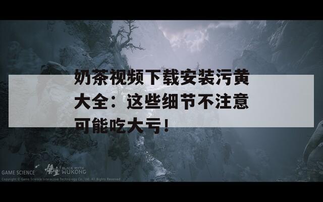 奶茶视频下载安装污黄大全：这些细节不注意可能吃大亏！