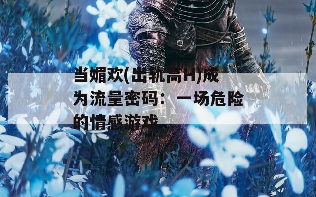 当媚欢(出轨高H)成为流量密码：一场危险的情感游戏